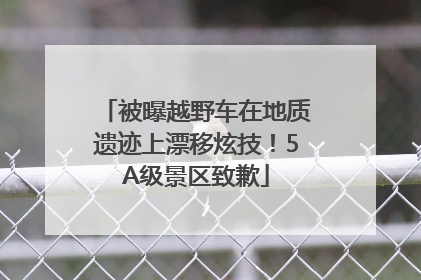 被曝越野车在地质遗迹上漂移炫技！5A级景区致歉