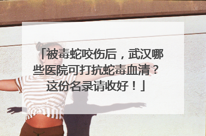 被毒蛇咬伤后，武汉哪些医院可打抗蛇毒血清？这份名录请收好！