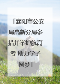 襄阳市公安局高新分局多措并举护航高考 助力学子圆梦