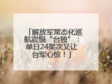 解放军常态化巡航震慑“台独”：单日24架次又让台军心惊！