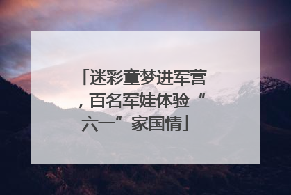 迷彩童梦进军营，百名军娃体验“六一”家国情