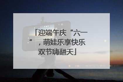迎端午庆“六一”，萌娃乐享快乐双节嗨翻天