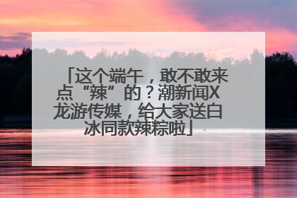 这个端午，敢不敢来点“辣”的？潮新闻X龙游传媒，给大家送白冰同款辣粽啦