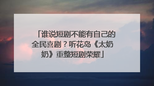 谁说短剧不能有自己的全民喜剧？听花岛《太奶奶》重整短剧荣耀