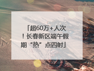 超60万+人次！长春新区端午假期“热”点四射