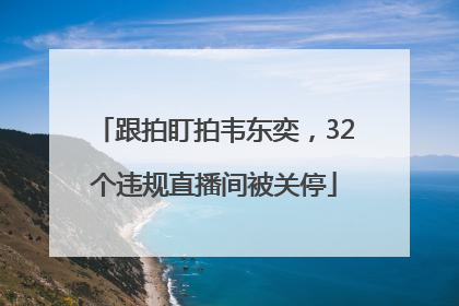 跟拍盯拍韦东奕，32个违规直播间被关停