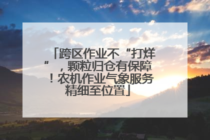 跨区作业不“打烊”，颗粒归仓有保障！农机作业气象服务精细至位置