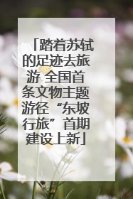 踏着苏轼的足迹去旅游 全国首条文物主题游径“东坡行旅”首期建设上新