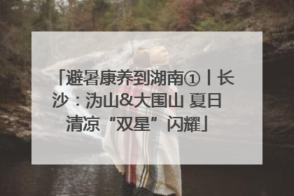避暑康养到湖南①丨长沙：沩山&大围山 夏日清凉“双星”闪耀