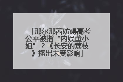 那尔那茜妨碍高考公平被指“内娱董小姐”？《长安的荔枝》播出未受影响