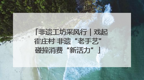 非遗工坊采风行｜戏起霍庄村 非遗“老手艺”碰撞消费“新活力”