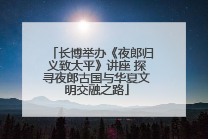长博举办《夜郎归义致太平》讲座 探寻夜郎古国与华夏文明交融之路