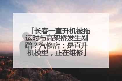 长春一直升机被拖运时与高架桥发生剐蹭？汽修店：是直升机模型，正在维修