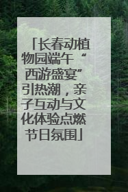 长春动植物园端午“西游盛宴”引热潮，亲子互动与文化体验点燃节日氛围