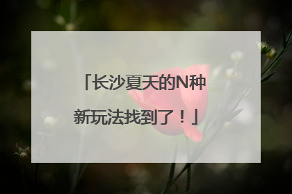 长沙夏天的N种新玩法找到了！