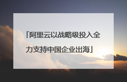 阿里云以战略级投入全力支持中国企业出海
