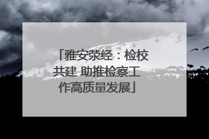 雅安荥经：检校共建 助推检察工作高质量发展