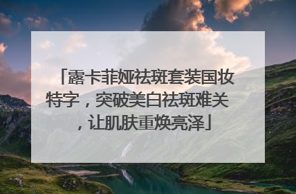 露卡菲娅祛斑套装国妆特字，突破美白祛斑难关，让肌肤重焕亮泽