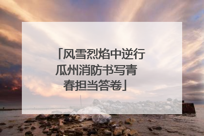 风雪烈焰中逆行 瓜州消防书写青春担当答卷