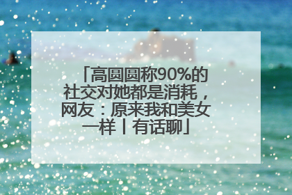 高圆圆称90%的社交对她都是消耗，网友：原来我和美女一样丨有话聊