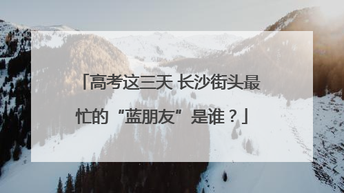 高考这三天 长沙街头最忙的“蓝朋友”是谁？