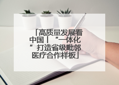 高质量发展看中国丨“一体化”打造省级毗邻医疗合作样板