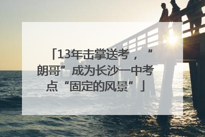13年击掌送考，“朗哥”成为长沙一中考点“固定的风景”