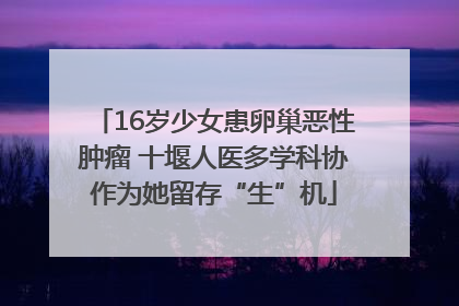 16岁少女患卵巢恶性肿瘤 十堰人医多学科协作为她留存“生”机