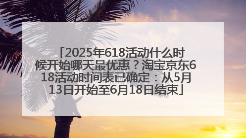 2025年618活动什么时候开始哪天最优惠？淘宝京东618活动时间表已确定：从5月13日开始至6月18日结束