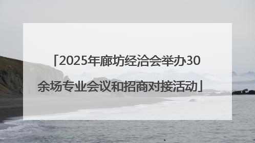 2025年廊坊经洽会举办30余场专业会议和招商对接活动
