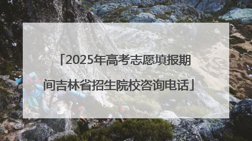 2025年高考志愿填报期间吉林省招生院校咨询电话
