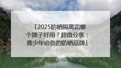 2025防晒隔离霜哪个牌子好用？超值分享：青少年必备的防晒品牌