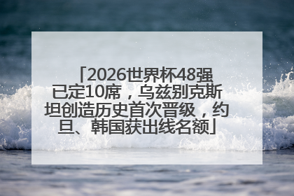 2026世界杯48强已定10席，乌兹别克斯坦创造历史首次晋级，约旦、韩国获出线名额
