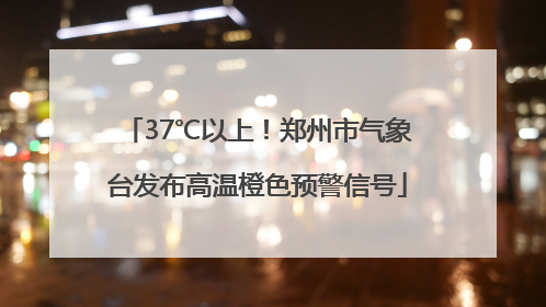 37℃以上！郑州市气象台发布高温橙色预警信号