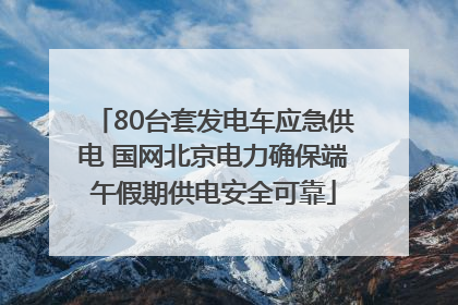 80台套发电车应急供电 国网北京电力确保端午假期供电安全可靠